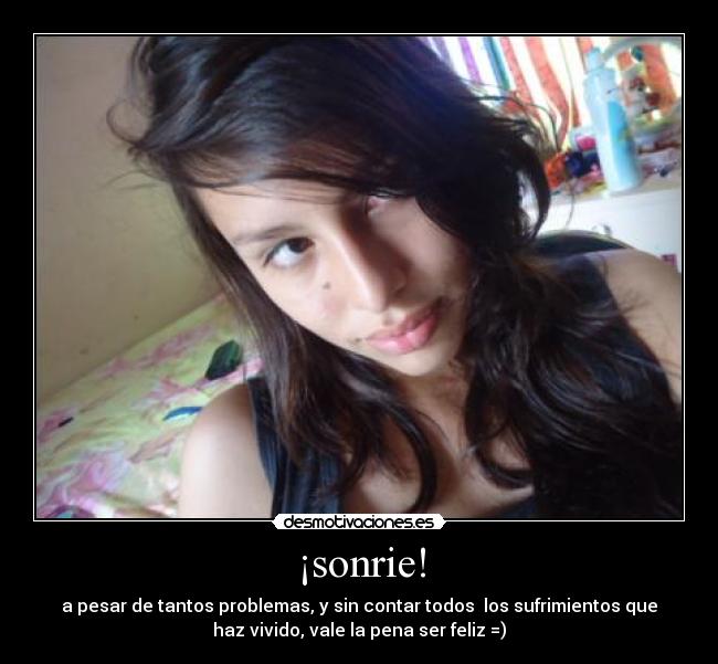 ¡sonrie! - a pesar de tantos problemas, y sin contar todos los sufrimientos que
haz vivido, vale la pena ser feliz =)