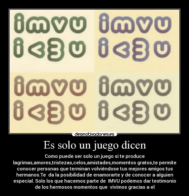 Es solo un juego dicen - Como puede ser solo un juego si te produce
lagrimas,amores,tristezas,celos,amistades,momentos gratos,te permite
conocer personas que terminan volviéndose tus mejores amigos tus
hermanos.Te da la posibilidad de enamorarte y de conocer a alguien
especial. Solo los que hacemos parte de IMVU podemos dar testimonio
de los hermosos momentos que vivimos gracias a el