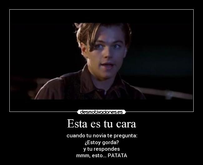 Esta es tu cara - cuando tu novia te pregunta:
¿Estoy gorda?
y tu respondes
mmm, esto... PATATA