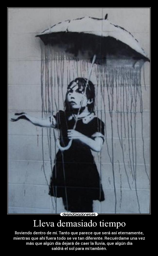 Lleva demasiado tiempo - lloviendo dentro de mí. Tanto que parece que será así eternamente,
mientras que ahí fuera todo se ve tan diferente. Recuérdame una vez
más que algún día dejará de caer la lluvia, que algún día
saldrá el sol para mí también.