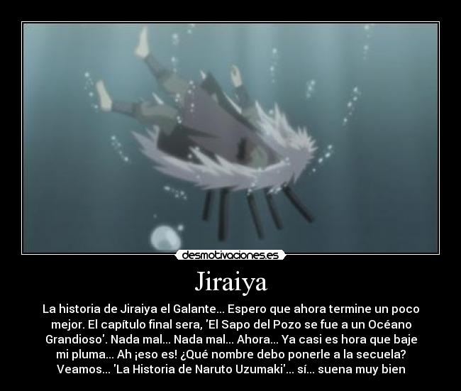 Jiraiya - La historia de Jiraiya el Galante... Espero que ahora termine un poco
mejor. El capítulo final sera, El Sapo del Pozo se fue a un Océano
Grandioso. Nada mal... Nada mal... Ahora... Ya casi es hora que baje
mi pluma... Ah ¡eso es! ¿Qué nombre debo ponerle a la secuela?
Veamos... La Historia de Naruto Uzumaki... sí... suena muy bien