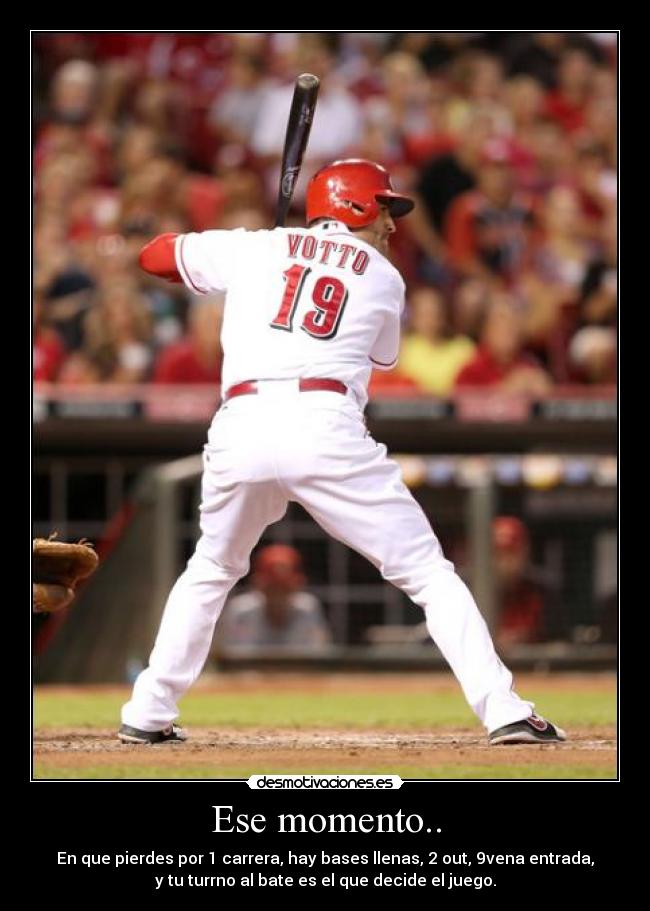 Ese momento.. - En que pierdes por 1 carrera, hay bases llenas, 2 out, 9vena entrada,
y tu turrno al bate es el que decide el juego.