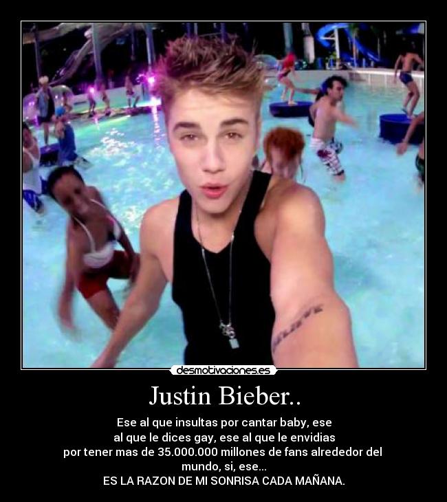 Justin Bieber.. - Ese al que insultas por cantar baby, ese
al que le dices gay, ese al que le envidias
por tener mas de 35.000.000 millones de fans alrededor del 
mundo, si, ese...
ES LA RAZON DE MI SONRISA CADA MAÑANA.