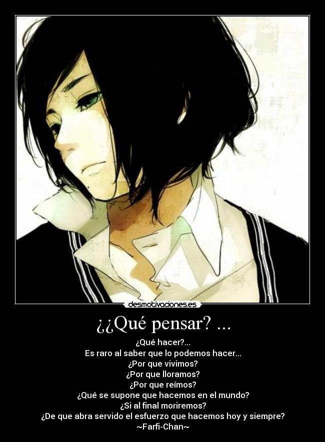 ¿¿Qué pensar? ... - ¿Qué hacer?...
Es raro al saber que lo podemos hacer...
¿Por que vivimos?
¿Por que lloramos?
¿Por que reímos?
¿Qué se supone que hacemos en el mundo?
¿Si al final moriremos?
¿De que abra servido el esfuerzo que hacemos hoy y siempre?
~Farfi-Chan~