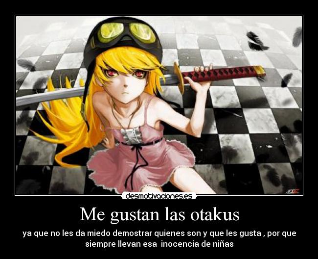 Me gustan las otakus - ya que no les da miedo demostrar quienes son y que les gusta , por que
siempre llevan esa  inocencia de niñas