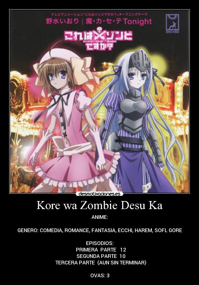 Kore wa Zombie Desu Ka - ANIME:

GENERO: COMEDIA, ROMANCE, FANTASIA, ECCHI, HAREM, SOFL GORE

EPISODIOS:
♣ PRIMERA  PARTE   12
♣ SEGUNDA PARTE  10
♣ TERCERA PARTE  (AUN SIN TERMINAR)

OVAS: 3