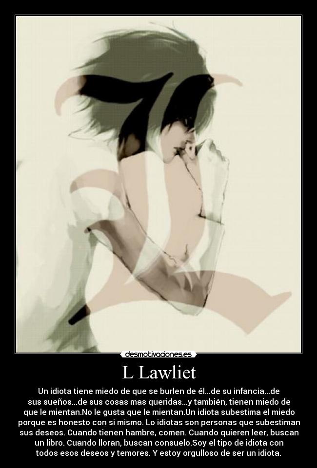 L Lawliet - Un idiota tiene miedo de que se burlen de él...de su infancia...de
sus sueños...de sus cosas mas queridas...y también, tienen miedo de
que le mientan.No le gusta que le mientan.Un idiota subestima el miedo
porque es honesto con si mismo. Lo idiotas son personas que subestiman
sus deseos. Cuando tienen hambre, comen. Cuando quieren leer, buscan
un libro. Cuando lloran, buscan consuelo.Soy el tipo de idiota con
todos esos deseos y temores. Y estoy orgulloso de ser un idiota.