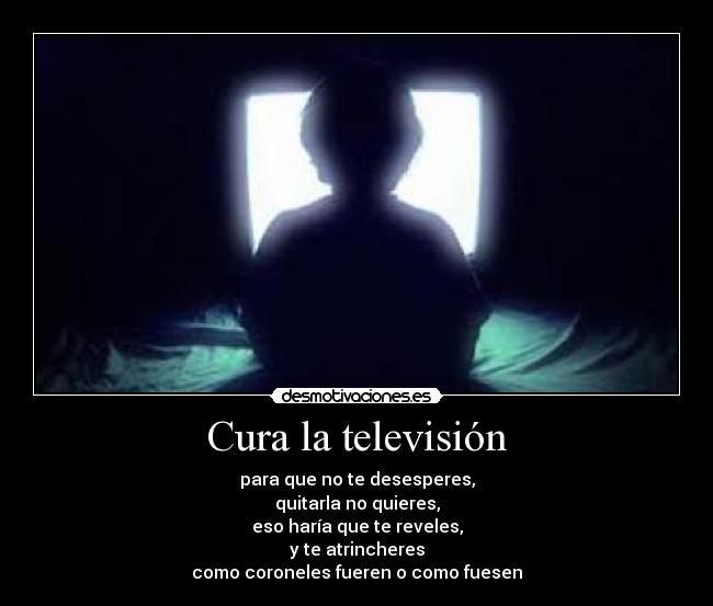 Cura la televisión - para que no te desesperes,
quitarla no quieres,
eso haría que te reveles,
y te atrincheres
como coroneles fueren o como fuesen
