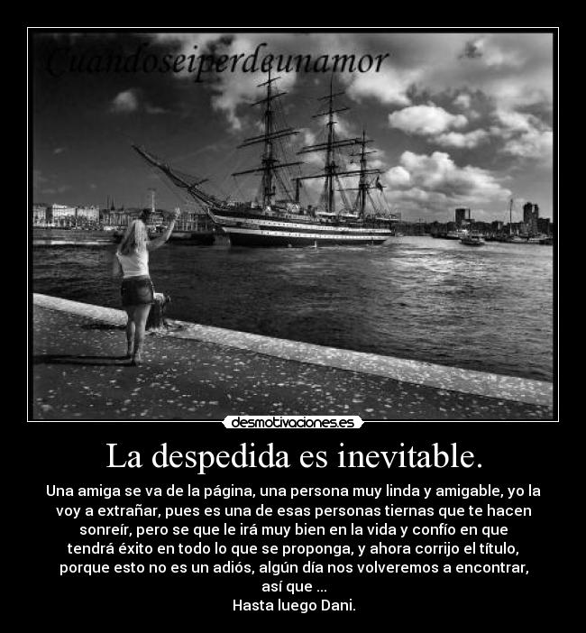 La despedida es inevitable. - Una amiga se va de la página, una persona muy linda y amigable, yo la
voy a extrañar, pues es una de esas personas tiernas que te hacen
sonreír, pero se que le irá muy bien en la vida y confío en que
tendrá éxito en todo lo que se proponga, y ahora corrijo el título,
porque esto no es un adiós, algún día nos volveremos a encontrar,
así que ...
Hasta luego Dani.