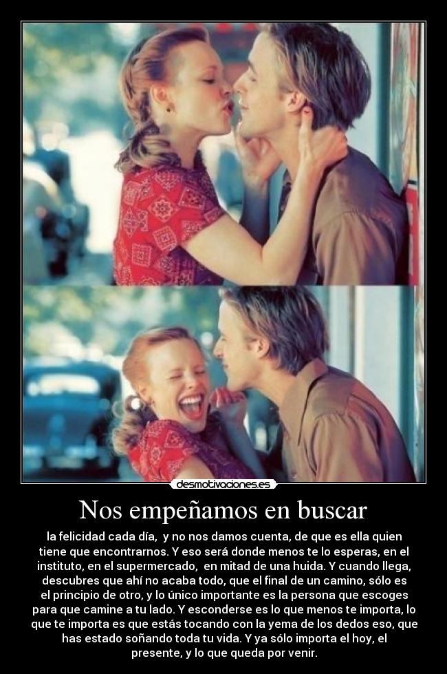 Nos empeñamos en buscar - la felicidad cada día,  y no nos damos cuenta, de que es ella quien
tiene que encontrarnos. Y eso será donde menos te lo esperas, en el
instituto, en el supermercado,  en mitad de una huida. Y cuando llega,
descubres que ahí no acaba todo, que el final de un camino, sólo es
el principio de otro, y lo único importante es la persona que escoges
para que camine a tu lado. Y esconderse es lo que menos te importa, lo
que te importa es que estás tocando con la yema de los dedos eso, que
has estado soñando toda tu vida. Y ya sólo importa el hoy, el
presente, y lo que queda por venir.