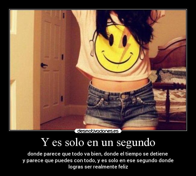 Y es solo en un segundo - donde parece que todo va bien, donde el tiempo se detiene 
y parece que puedes con todo, y es solo en ese segundo donde
logras ser realmente feliz