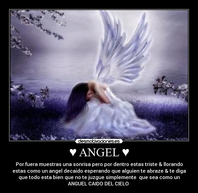 ♥ ANGEL ♥ - Por fuera muestras una sonrisa pero por dentro estas triste & llorando
estas como un angel decaido esperando que alguien te abraze & te diga
que todo esta bien que no te juzgue simplemente  que sea como un
ANGUEL CAIDO DEL CIELO ♥