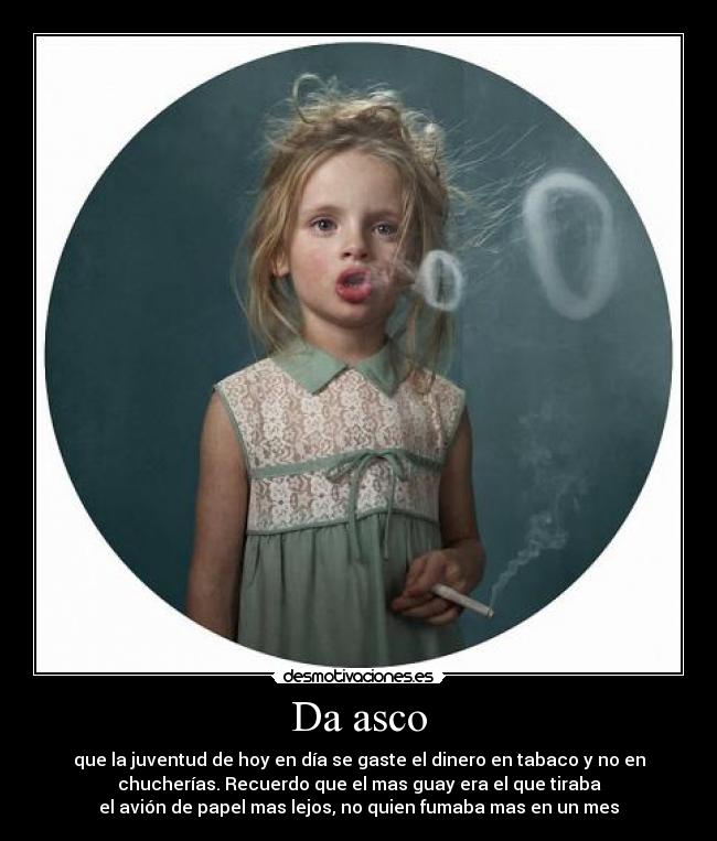 Da asco - que la juventud de hoy en día se gaste el dinero en tabaco y no en
chucherías. Recuerdo que el mas guay era el que tiraba
el avión de papel mas lejos, no quien fumaba mas en un mes