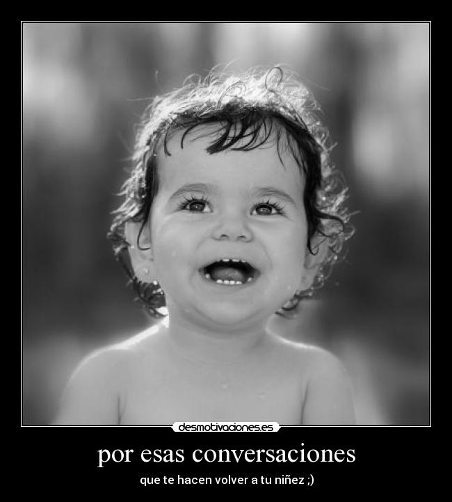 por esas conversaciones - que te hacen volver a tu niñez ;)