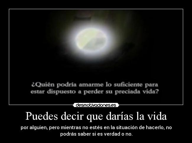 Puedes decir que darías la vida - por alguien, pero mientras no estés en la situación de hacerlo, no
podrás saber si es verdad o no.