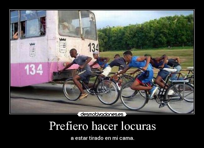 Prefiero hacer locuras - a estar tirado en mi cama.