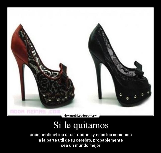Si le quitamos - unos centímetros a tus tacones y esos los sumamos
a la parte util de tu cerebro, probablemente
sea un mundo mejor
