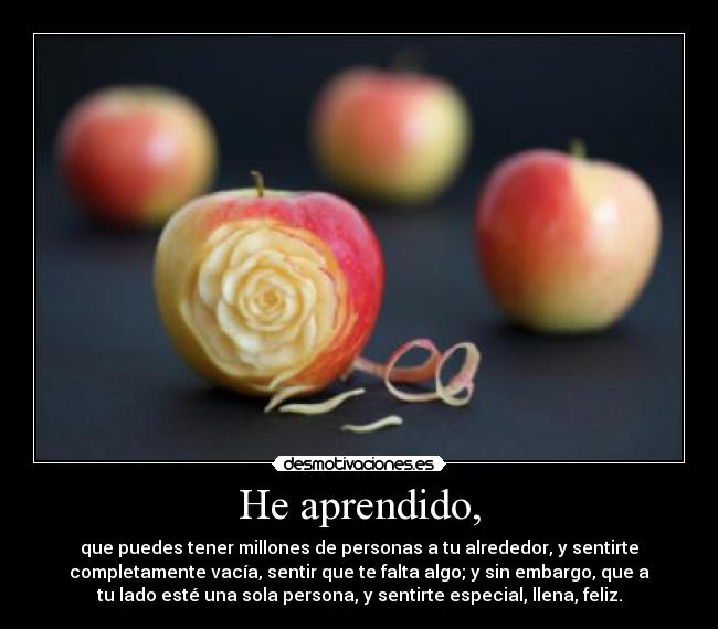 He aprendido, - que puedes tener millones de personas a tu alrededor, y sentirte
completamente vacía, sentir que te falta algo; y sin embargo, que a
tu lado esté una sola persona, y sentirte especial, llena, feliz.