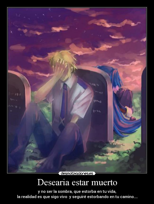 Desearia estar muerto - y no ser la sombra, que estorba en tu vida,
la realidad es que sigo vivo y seguiré estorbando en tu camino....