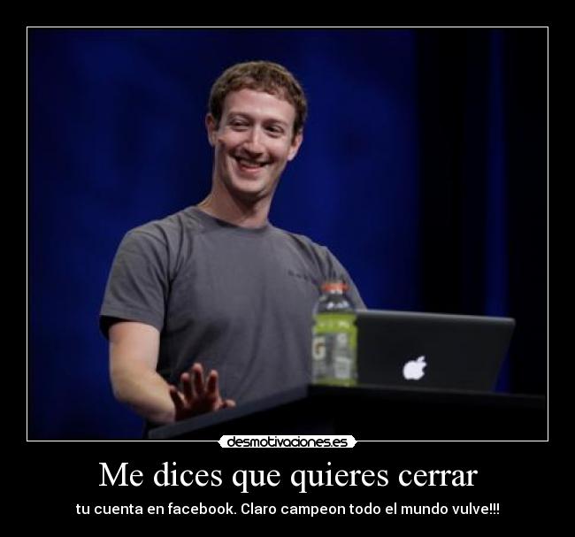Me dices que quieres cerrar - tu cuenta en facebook. Claro campeon todo el mundo vulve!!!