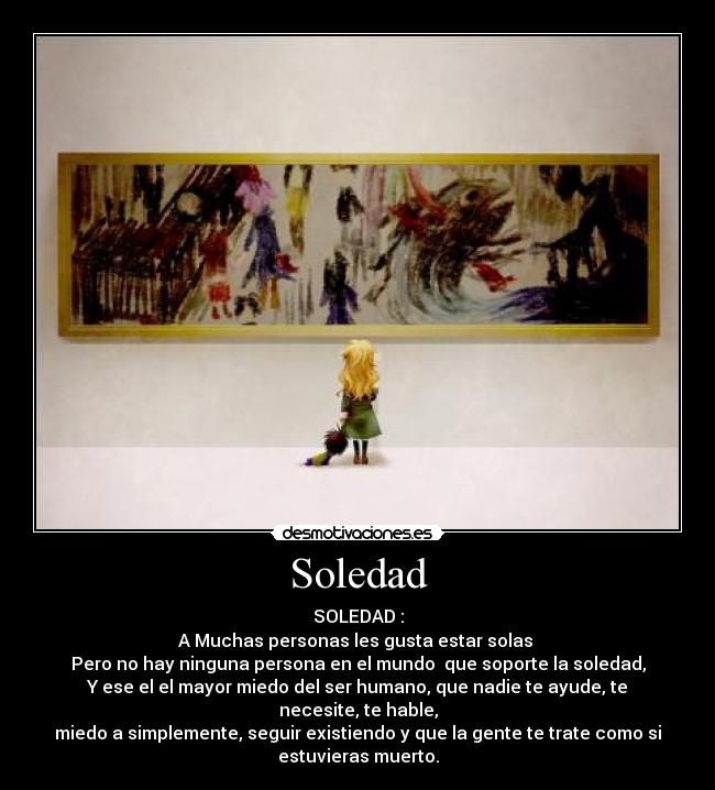 Soledad - SOLEDAD :
A Muchas personas les gusta estar solas 
Pero no hay ninguna persona en el mundo  que soporte la soledad,
Y ese el el mayor miedo del ser humano, que nadie te ayude, te
necesite, te hable,
miedo a simplemente, seguir existiendo y que la gente te trate como si
estuvieras muerto.