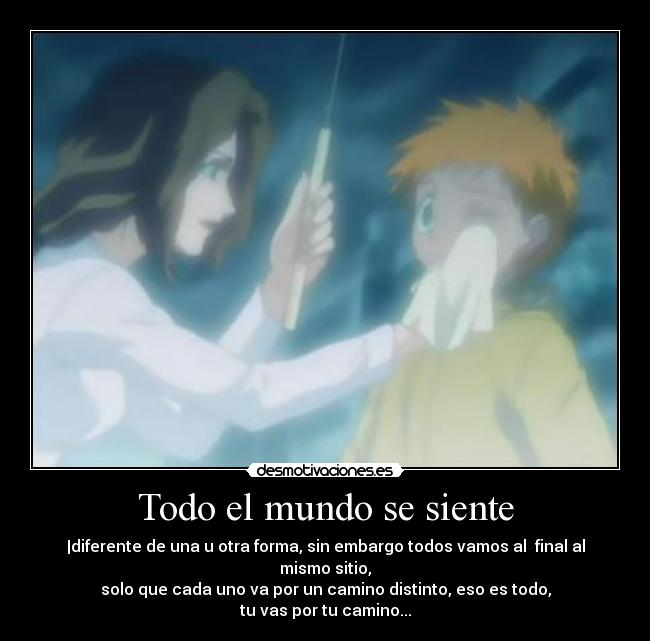 Todo el mundo se siente - |diferente de una u otra forma, sin embargo todos vamos al  final al mismo sitio,
solo que cada uno va por un camino distinto, eso es todo,
tu vas por tu camino...