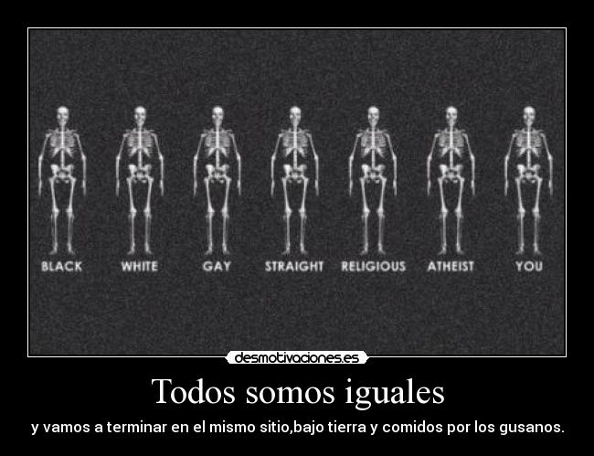 Todos somos iguales - y vamos a terminar en el mismo sitio,bajo tierra y comidos por los gusanos.