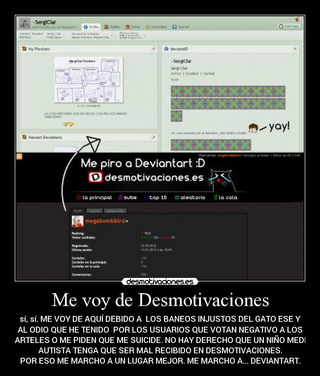 Me voy de Desmotivaciones - sí, sí. ME VOY DE AQUÍ DEBIDO A LOS BANEOS INJUSTOS DEL GATO ESE Y
AL ODIO QUE HE TENIDO POR LOS USUARIOS QUE VOTAN NEGATIVO A LOS
CARTELES O ME PIDEN QUE ME SUICIDE. NO HAY DERECHO QUE UN NIÑO MEDIO
AUTISTA TENGA QUE SER MAL RECIBIDO EN DESMOTIVACIONES.
POR ESO ME MARCHO A UN LUGAR MEJOR. ME MARCHO A... DEVIANTART.