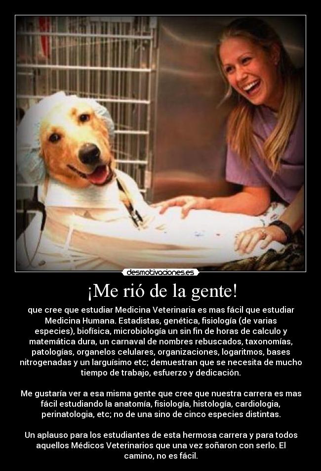 ¡Me rió de la gente! - que cree que estudiar Medicina Veterinaria es mas fácil que estudiar
Medicina Humana. Estadistas, genética, fisiología (de varias
especies), biofísica, microbiología un sin fin de horas de calculo y
matemática dura, un carnaval de nombres rebuscados, taxonomías,
patologías, organelos celulares, organizaciones, logaritmos, bases
nitrogenadas y un larguísimo etc; demuestran que se necesita de mucho
tiempo de trabajo, esfuerzo y dedicación.
Me gustaría ver a esa misma gente que cree que nuestra carrera es mas
fácil estudiando la anatomía, fisiología, histología, cardiologia,
perinatologia, etc; no de una sino de cinco especies distintas.
Un aplauso para los estudiantes de esta hermosa carrera y para todos
aquellos Médicos Veterinarios que una vez soñaron con serlo. El
camino, no es fácil.