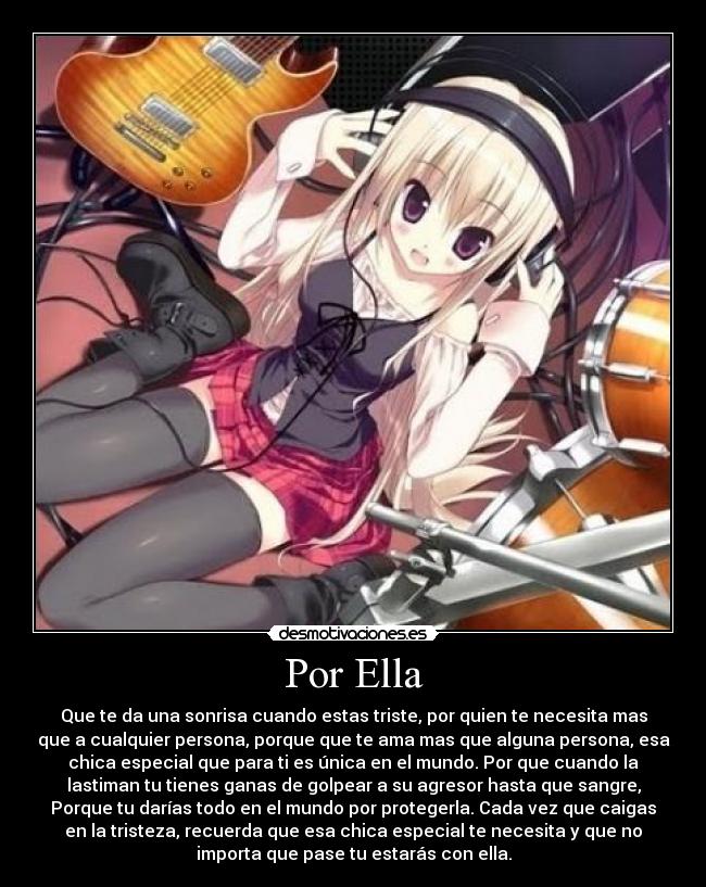 Por Ella - Que te da una sonrisa cuando estas triste, por quien te necesita mas
que a cualquier persona, porque que te ama mas que alguna persona, esa
chica especial que para ti es única en el mundo. Por que cuando la
lastiman tu tienes ganas de golpear a su agresor hasta que sangre,
Porque tu darías todo en el mundo por protegerla. Cada vez que caigas
en la tristeza, recuerda que esa chica especial te necesita y que no
importa que pase tu estarás con ella.
