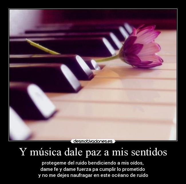 Y música dale paz a mis sentidos - protegeme del ruido bendiciendo a mis oídos, 
dame fe y dame fuerza pa cumplir lo prometido 
y no me dejes naufragar en este océano de ruido
