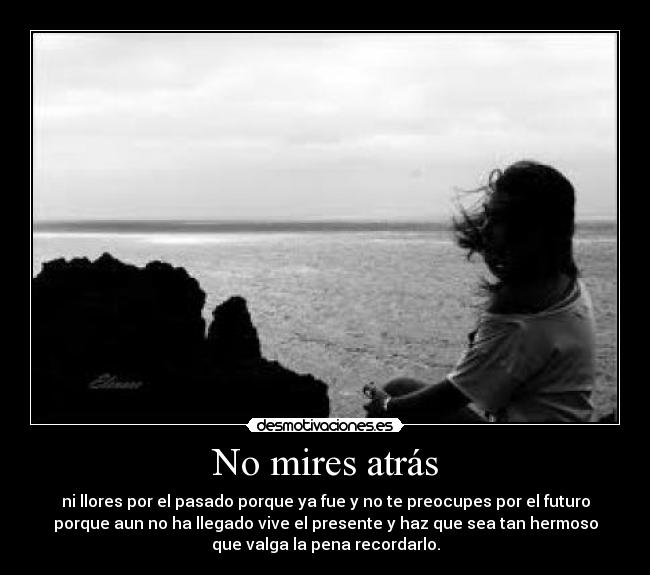 No mires atrás - ni llores por el pasado porque ya fue y no te preocupes por el futuro
porque aun no ha llegado vive el presente y haz que sea tan hermoso
que valga la pena recordarlo.