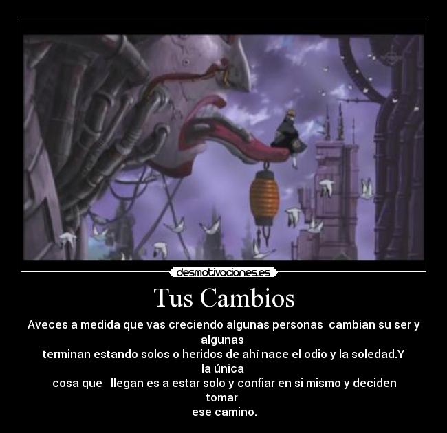 Tus Cambios - Aveces a medida que vas creciendo algunas personas cambian su ser y algunas
terminan estando solos o heridos de ahí nace el odio y la soledad.Y la única
cosa que llegan es a estar solo y confiar en si mismo y deciden tomar
ese camino.