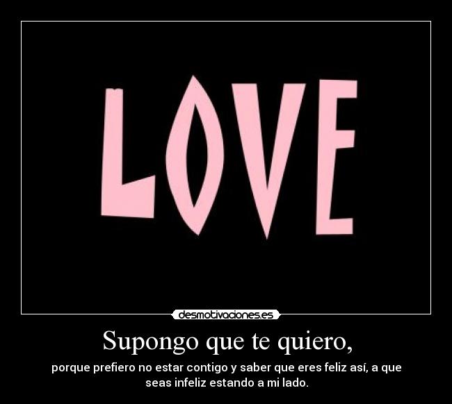 Supongo que te quiero, - porque prefiero no estar contigo y saber que eres feliz así, a que
seas infeliz estando a mi lado.