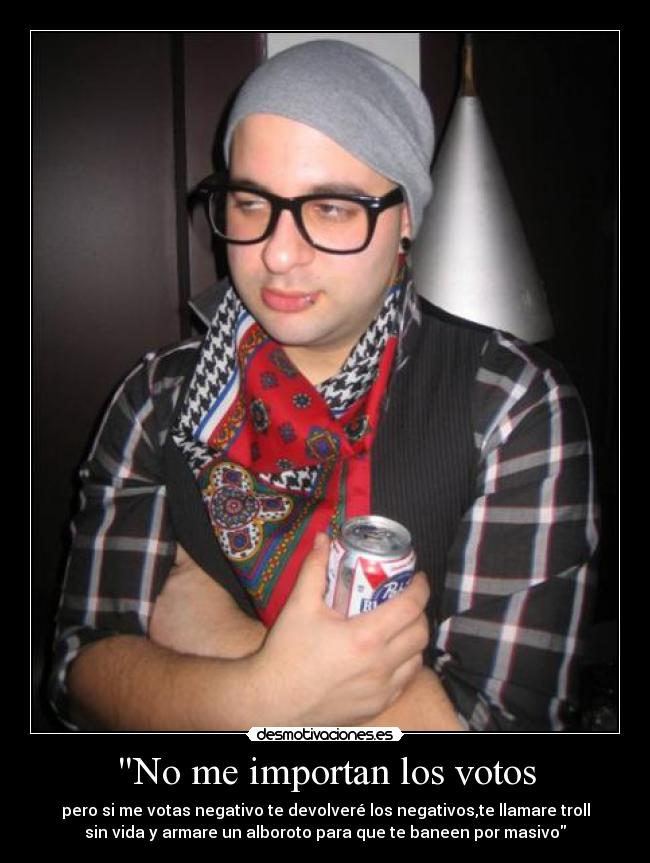No me importan los votos - pero si me votas negativo te devolveré los negativos,te llamare troll
sin vida y armare un alboroto para que te baneen por masivo