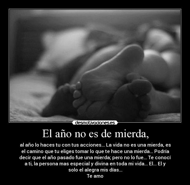 El año no es de mierda, - al año lo haces tu con tus acciones... La vida no es una mierda, es
el camino que tu eliges tomar lo que te hace una mierda... Podría
decir que el año pasado fue una mierda; pero no lo fue... Te conocí
a ti, la persona mas especial y divina en toda mi vida... El... El y
solo el alegra mis días...
Te amo