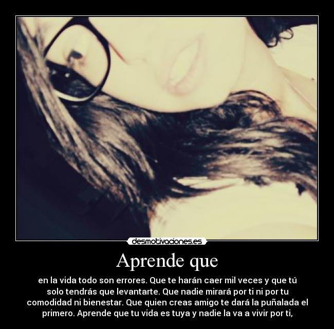 Aprende que - en la vida todo son errores. Que te harán caer mil veces y que tú
solo tendrás que levantarte. Que nadie mirará por ti ni por tu
comodidad ni bienestar. Que quien creas amigo te dará la puñalada el
primero. Aprende que tu vida es tuya y nadie la va a vivir por ti,