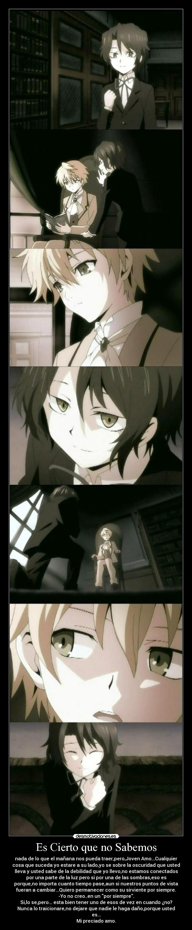 Es Cierto que no Sabemos - nada de lo que el mañana nos pueda traer,pero,Joven Amo...Cualquier
cosa que suceda yo estare a su lado,yo se sobre la oscuridad que usted
lleva y usted sabe de la debilidad que yo llevo,no estamos conectados
por una parte de la luz pero si por una de las sombras,eso es
porque,no importa cuanto tiempo pase,aun si nuestros puntos de vista
fueran a cambiar...Quiero permanecer como su sirviente por siempre.
-Yo no creo..en un por siempre.
Si,lo se,pero... esta bien tener uno de esos de vez en cuando ¿no?
Nunca lo traicionare,no dejare que nadie le haga daño,porque usted
es...
Mi preciado amo.