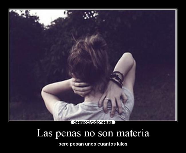 Las penas no son materia - pero pesan unos cuantos kilos.