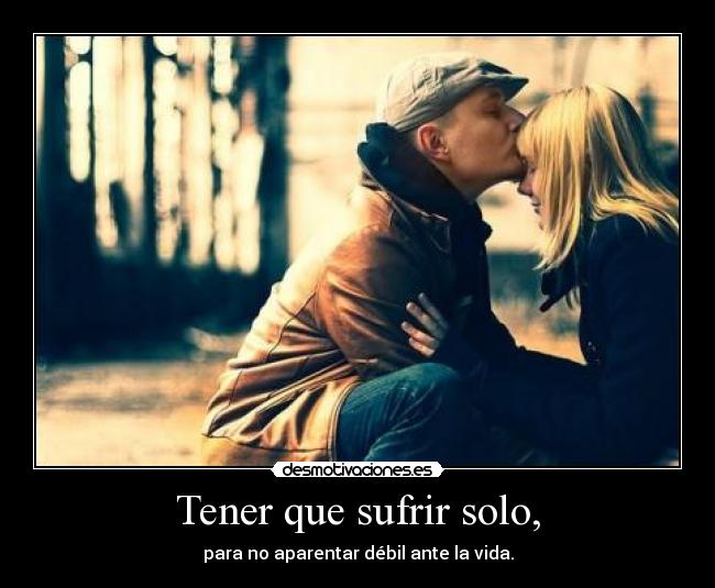 Tener que sufrir solo, - para no aparentar débil ante la vida.