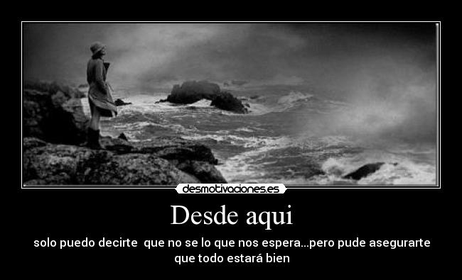 Desde aqui - solo puedo decirte que no se lo que nos espera...pero pude asegurarte
que todo estará bien