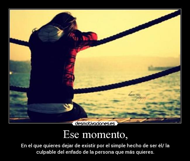 Ese momento, - En el que quieres dejar de existir por el simple hecho de ser él/ la
culpable del enfado de la persona que más quieres.