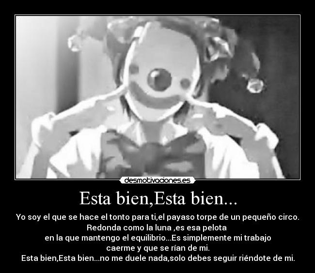 Esta bien,Esta bien... - Yo soy el que se hace el tonto para ti,el payaso torpe de un pequeño circo.
Redonda como la luna ,es esa pelota
en la que mantengo el equilibrio...Es simplemente mi trabajo
caerme y que se rían de mi.
Esta bien,Esta bien...no me duele nada,solo debes seguir riéndote de mi.