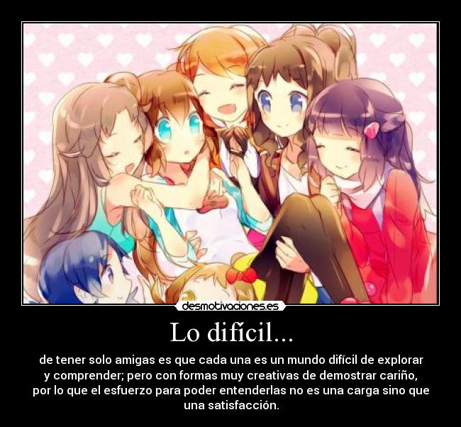 Lo difícil... - de tener solo amigas es que cada una es un mundo difícil de explorar
y comprender; pero con formas muy creativas de demostrar cariño,
por lo que el esfuerzo para poder entenderlas no es una carga sino que
una satisfacción.