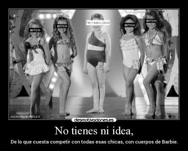 No tienes ni idea, - De lo que cuesta competir con todas esas chicas, con cuerpos de Barbie.