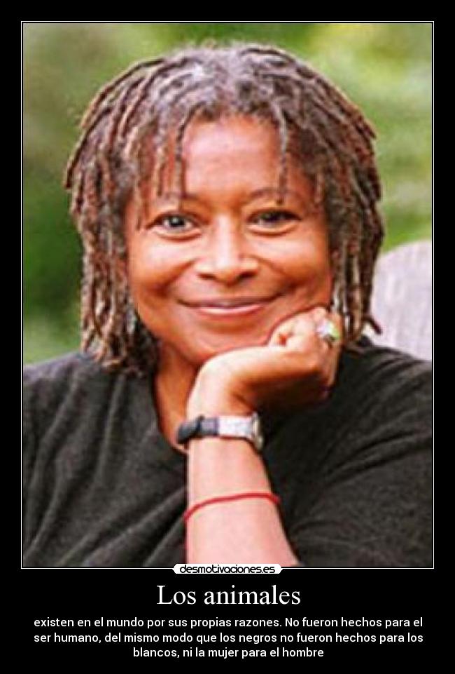 Los animales - existen en el mundo por sus propias razones. No fueron hechos para el
ser humano, del mismo modo que los negros no fueron hechos para los
blancos, ni la mujer para el hombre