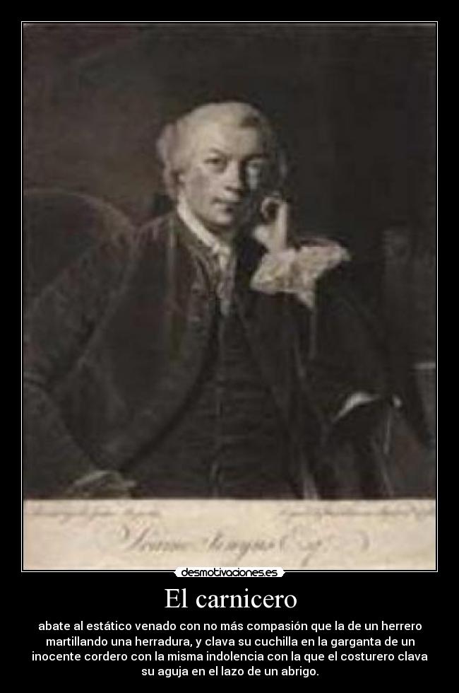 El carnicero - abate al estático venado con no más compasión que la de un herrero
martillando una herradura, y clava su cuchilla en la garganta de un
inocente cordero con la misma indolencia con la que el costurero clava
su aguja en el lazo de un abrigo.