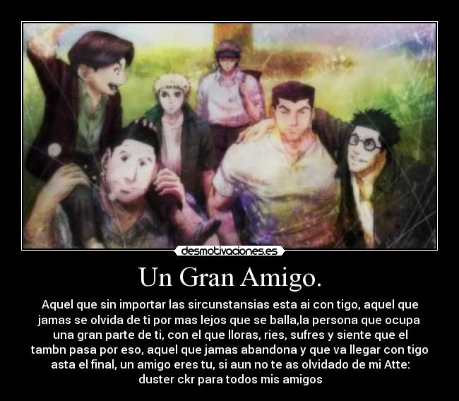 Un Gran Amigo. - Aquel que sin importar las sircunstansias esta ai con tigo, aquel que
jamas se olvida de ti por mas lejos que se balla,la persona que ocupa
una gran parte de ti, con el que lloras, ries, sufres y siente que el
tambn pasa por eso, aquel que jamas abandona y que va llegar con tigo
asta el final, un amigo eres tu, si aun no te as olvidado de mi Atte:
duster ckr para todos mis amigos
