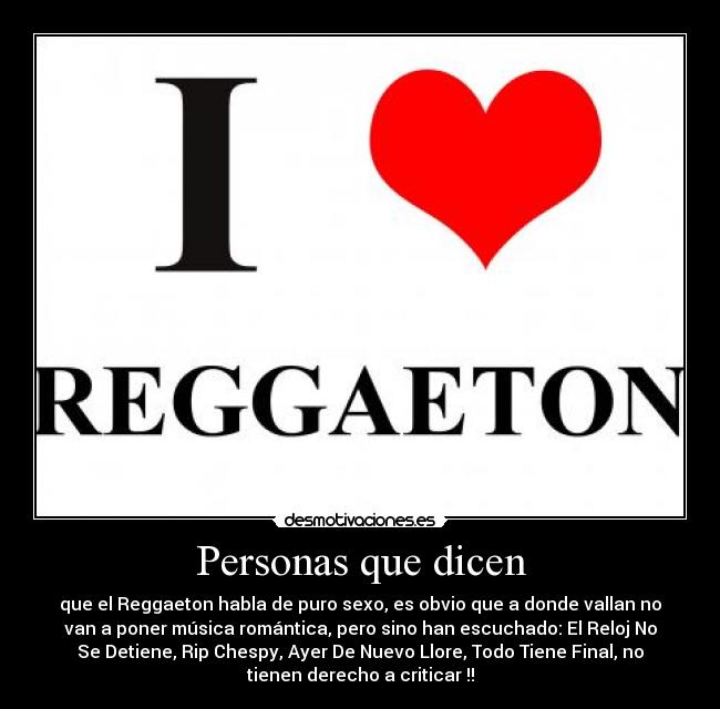 Personas que dicen - que el Reggaeton habla de puro sexo, es obvio que a donde vallan no
van a poner música romántica, pero sino han escuchado: El Reloj No
Se Detiene, Rip Chespy, Ayer De Nuevo Llore, Todo Tiene Final, no
tienen derecho a criticar !!