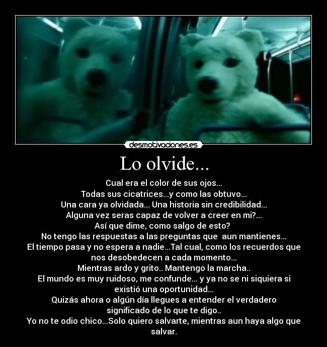 Lo olvide... - Cual era el color de sus ojos...
Todas sus cicatrices...y como las obtuvo...
Una cara ya olvidada... Una historia sin credibilidad...
Alguna vez seras capaz de volver a creer en mi?...
Así que dime, como salgo de esto? 
No tengo las respuestas a las preguntas que  aun mantienes...
El tiempo pasa y no espera a nadie...Tal cual, como los recuerdos que
nos desobedecen a cada momento...
Mientras ardo y grito.. Mantengo la marcha..
El mundo es muy ruidoso, me confunde... y ya no se ni siquiera si
existió una oportunidad...
Quizás ahora o algún día llegues a entender el verdadero
significado de lo que te digo..
Yo no te odio chico...Solo quiero salvarte, mientras aun haya algo que
salvar.